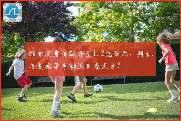 维尔茨身价飙升至1.2亿欧元，拜仁与曼城争夺勒沃库森天才？