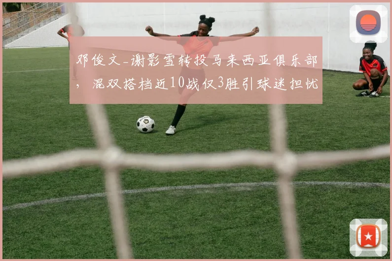 邓俊文_谢影雪转投马来西亚俱乐部，混双搭档近10战仅3胜引球迷担忧