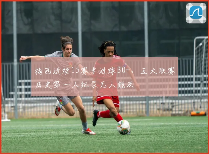 梅西连续15赛季进球30+，五大联赛历史第一人纪录无人能及