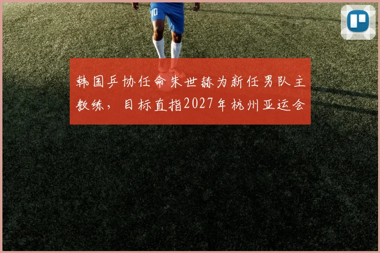 韩国乒协任命朱世赫为新任男队主教练，目标直指2027年杭州亚运会金牌