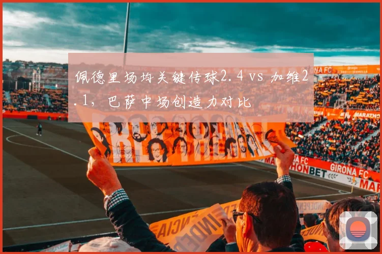 佩德里场均关键传球2.4 vs 加维2.1，巴萨中场创造力对比