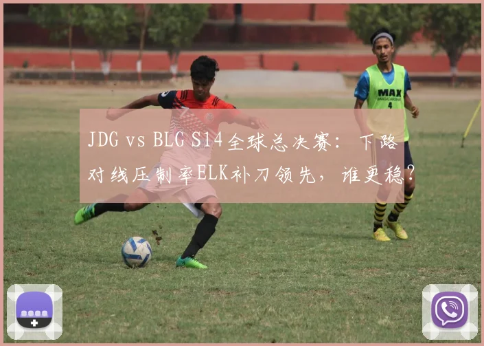 JDG vs BLG S14全球总决赛：下路对线压制率ELK补刀领先，谁更稳？
