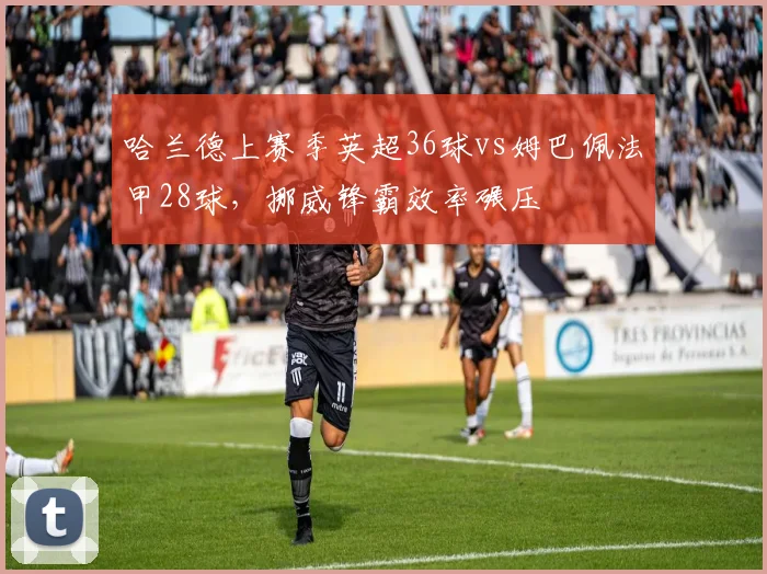 哈兰德上赛季英超36球vs姆巴佩法甲28球，挪威锋霸效率碾压