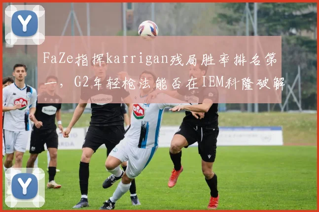 FaZe指挥karrigan残局胜率排名第一，G2年轻枪法能否在IEM科隆破解老练体系？