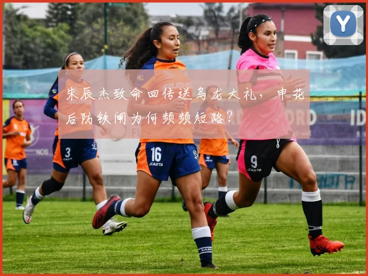 朱辰杰致命回传送乌龙大礼，申花后防铁闸为何频频短路？